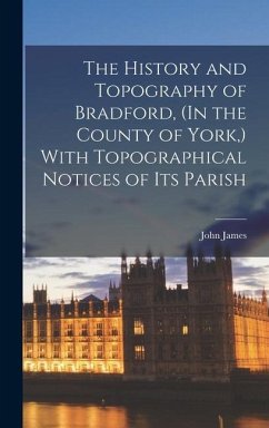 The History and Topography of Bradford, (In the County of York, ) With Topographical Notices of Its Parish - James, John