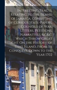 Interesting Tracts, Relating to the Island of Jamaica, Consisting of Curious State-Papers, Councils of War, Letters, Petitions, Narratives, &c.&c. Which Throw Great Light On the History of That Island, From Its Conquest, Down to the Year 1702 - Anonymous