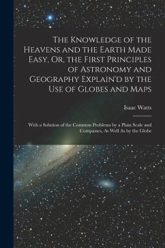 The Knowledge of the Heavens and the Earth Made Easy, Or, the First Principles of Astronomy and Geography Explain'd by the Use of Globes and Maps: Wit - Watts, Isaac