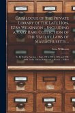 Catalogue of the Private Library of the Late Hon. Ezra Wilkinson ... Including a Vary Rare Collection of the Statute Laws of Massachusetts ...: To Be Catalogue of the Private Library of the Late Hon. Ezra Wilkinson ... Including a Vary Rare Collection of the Statute Laws of Massachusetts ...: To Be