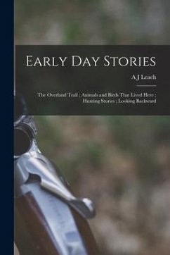Early day Stories: The Overland Trail; Animals and Birds That Lived Here; Hunting Stories; Looking Backward - Leach, A. J.
