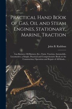 Practical Hand Book of Gas, Oil and Steam Engines, Stationary, Marine, Traction; Gas Burners, Oil Burners, Etc.; Farm, Traction, Automobile, Locomotiv - Rathbun, John B.