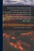 Report of the Boundary Commission Upon the Survey and Re-marking of the Boundary Between the United States and Mexico West of the Rio Grande, 1891-189