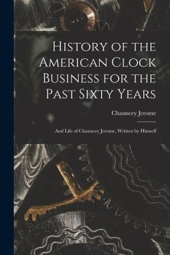 History of the American Clock Business for the Past Sixty Years: And Life of Chauncey Jerome, Written by Himself - Jerome, Chauncey