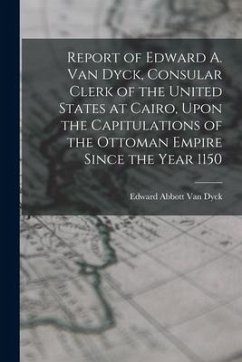 Report of Edward A. Van Dyck, Consular Clerk of the United States at Cairo, Upon the Capitulations of the Ottoman Empire Since the Year 1150 - Dyck, Edward Abbott Van