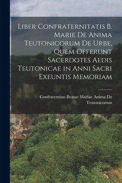Liber Confraternitatis B. Marie De Anima Teutonicorum De Urbe, Quem Offerunt Sacerdotes Aedis Teutonicae in Anni Sacri Exeuntis Memoriam - de Teutonicorum, Confraternitas Beata Liber Confraternitatis B. Marie De Anima Teutonicorum De Urbe, Quem Offerunt Sacerdotes Aedis Teutonicae in Anni Sacri Exeuntis Memoriam - de Teutonicorum, Confraternitas Beata