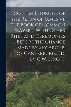 Scottish Liturgies of the Reign of James Vi. the Book of Common Prayer ... With Other Rites and Ceremonies ... Before the Change Made by #ey Archb. of - Anonymous