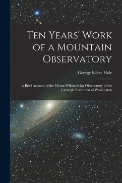 Ten Years' Work of a Mountain Observatory: A Brief Account of the Mount Wilson Solar Observatory of the Carnegie Institution of Washington - Hale, George Ellery