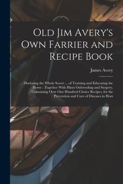 Old Jim Avery's own Farrier and Recipe Book: ... Disclosing the Whole Secret ... of Training and Educating the Horse: Together With Hints Onbreeding a - Avery, James