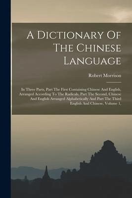 A Dictionary Of The Chinese Language: In Three Parts, Part The First Containing Chinese And English, Arranged According To The Radicals, Part The Seco - Morrison, Robert