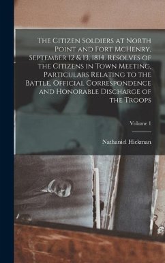 The Citizen Soldiers at North Point and Fort McHenry, September 12 & 13, 1814. Resolves of the Citizens in Town Meeting, Particulars Relating to the Battle, Official Correspondence and Honorable Discharge of the Troops; Volume 1 - Hickman, Nathaniel