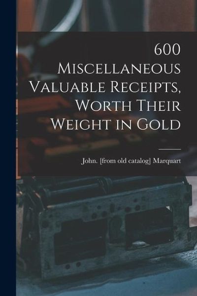 600 Miscellaneous Valuable Receipts, Worth Their Weight in Gold 600 Miscellaneous Valuable Receipts, Worth Their Weight in Gold