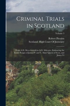 Criminal Trials in Scotland: From A.D. Mcccclxxxviii to A.D. Mdcxxiv, Embracing the Entire Reigns of James IV and V, Mary Queen of Scots, and James - Pitcairn, Robert