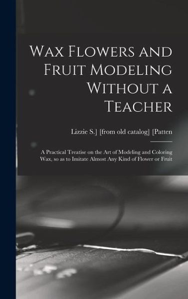 Wax Flowers and Fruit Modeling Without a Teacher; a Practical Treatise on the art of Modeling and Coloring wax, so as to Imitate Almost any Kind of Fl Wax Flowers and Fruit Modeling Without a Teacher; a Practical Treatise on the art of Modeling and Coloring wax, so as to Imitate Almost any Kind of Fl