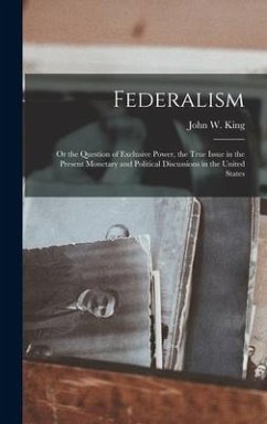 Federalism: Or the Question of Exclusive Power, the True Issue in the Present Monetary and Political Discussions in the United Sta - King, John W.