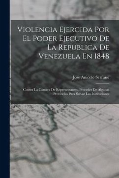 Violencia Ejercida Por El Poder Ejecutivo De La Republica De Venezuela En 1848: Contra La Camara De Representantes, Proceder De Algunas Provincias Par - Serrano, Jose Aniceto