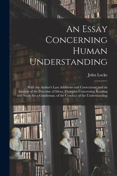 An Essay Concerning Human Understanding: With the Author's Last Additions and Corrections; and an Analysis of the Doctrine of Ideas. Thoughts Concerni