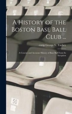 A History of the Boston Base Ball Club ...: A Concise and Accurate History of Base Ball From its Inception - Tuohey, George