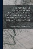 The Republic of Uruguay, Monte Video, Geographical, Social, and Industrial. to Which Is Appended, Life in the River Plate