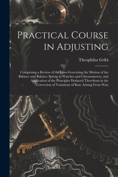 Practical Course in Adjusting: Comprising a Review of the Laws Governing the Motion of the Balance and Balance Spring in Watches and Chronometers, an - Gribi, Theophilus