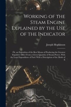 Working of the Steam Engine Explained by the Use of the Indicator: Or, an Exposition of the Best Means of Producing the Greatest Impulsive Effect From - Hopkinson, Joseph
