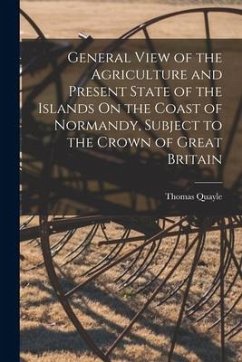 General View of the Agriculture and Present State of the Islands On the Coast of Normandy, Subject to the Crown of Great Britain - Quayle, Thomas