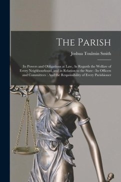 The Parish: Its Powers and Obligations at Law, As Regards the Welfare of Every Neighbourhood, and in Relation to the State: Its Of - Smith, Joshua Toulmin