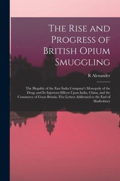 The Rise and Progress of British Opium Smuggling: The Illegality of the East India Company's Monopoly of the Drug; and Its Injurious Effects Upon Indi - Alexander, R.