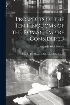 Prospects of the Ten Kingdoms of the Roman Empire Considered: Being the Third Series of Aids to Prophetic Enquiry - Newton, Benjamin Willis