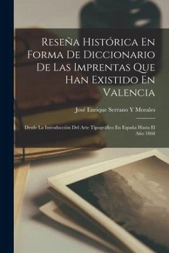 Reseña Histórica En Forma De Diccionario De Las Imprentas Que Han Existido En Valencia: Desde La Introducción Del Arte Tipográfico En España Hasta El - Morales, José Enrique Serrano Y.