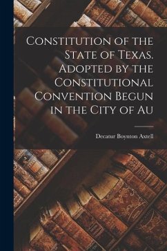Constitution of the State of Texas. Adopted by the Constitutional Convention Begun in the City of Au - Axtell, Decatur Boynton