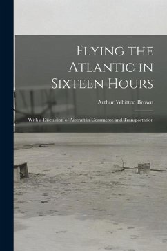 Flying the Atlantic in Sixteen Hours: With a Discussion of Aircraft in Commerce and Transportation - Brown, Arthur Whitten