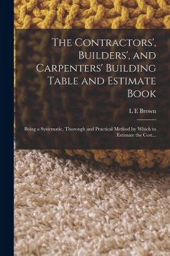The Contractors', Builders', and Carpenters' Building Table and Estimate Book: Being a Systematic, Thorough and Practical Method by Which to Estimate - Brown, L. E.