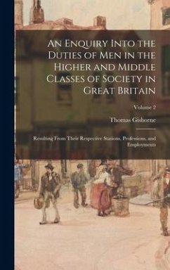 An Enquiry Into the Duties of Men in the Higher and Middle Classes of Society in Great Britain: Resulting From Their Respective Stations, Professions, - Gisborne, Thomas