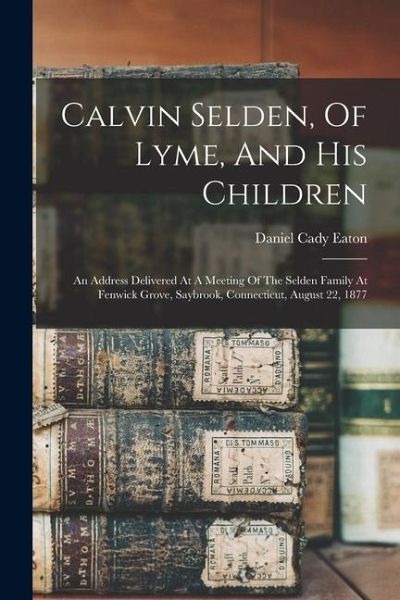 Calvin Selden, Of Lyme, And His Children; An Address Delivered At A Meeting Of The Selden Family At Fenwick Grove, Saybrook, Connecticut, August 22, 1 Calvin Selden, Of Lyme, And His Children; An Address Delivered At A Meeting Of The Selden Family At Fenwick Grove, Saybrook, Connecticut, August 22, 1
