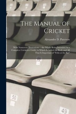 The Manual of Cricket: With Numerous Illustrations ... the Whole Being Intended As a Complete Cricketers Guide; to Which Is Added the Body an - Paterson, Alexander D.