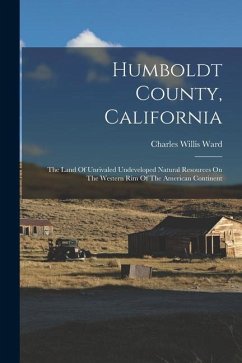 Humboldt County, California: The Land Of Unrivaled Undeveloped Natural Resources On The Western Rim Of The American Continent - Ward, Charles Willis