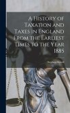 A History of Taxation and Taxes in England From the Earliest Times to the Year 1885