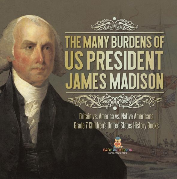 The Many Burdens of US President James Madison Britain vs. America vs. Native Americans Grade 7 Children's United States History Books (eBook, ePUB) The Many Burdens of US President James Madison Britain vs. America vs. Native Americans Grade 7 Children's United States History Books (eBook, ePUB)