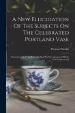 A New Elucidation Of The Subjects On The Celebrated Portland Vase: Formerly Called The Barberini: And The Sarcophagus In Which It Was Discovered