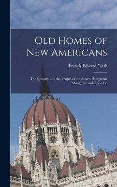 Old Homes of New Americans: The Country and the People of the Austro-Hungarian Monarchy and Their Co - Clark, Francis Edward