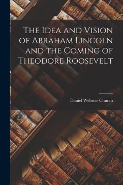 The Idea and Vision of Abraham Lincoln and the Coming of Theodore Roosevelt - Church, Daniel Webster