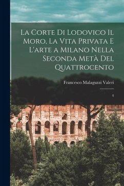La corte di Lodovico il Moro, la vita privata e l'arte a Milano nella seconda metà del quattrocento: 4 - Malaguzzi Valeri, Francesco La corte di Lodovico il Moro, la vita privata e l'arte a Milano nella seconda metà del quattrocento: 4 - Malaguzzi Valeri, Francesco