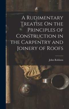 A Rudimentary Treatise On the Principles of Construction in the Carpentry and Joinery of Roofs - Robison, John