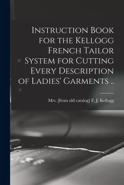 Instruction Book for the Kellogg French Tailor System for Cutting Every Description of Ladies' Garments .. Instruction Book for the Kellogg French Tailor System for Cutting Every Description of Ladies' Garments ..