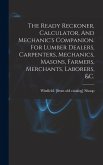 The Ready Reckoner, Calculator, And Mechanic's Companion. For Lumber Dealers, Carpenters, Mechanics, Masons, Farmers, Merchants, Laborers, &c. The Ready Reckoner, Calculator, And Mechanic's Companion. For Lumber Dealers, Carpenters, Mechanics, Masons, Farmers, Merchants, Laborers, &c.