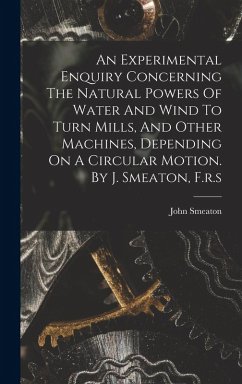 An Experimental Enquiry Concerning The Natural Powers Of Water And Wind To Turn Mills, And Other Machines, Depending On A Circular Motion. By J. Smeat - Smeaton, John