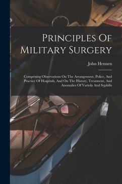 Principles Of Military Surgery: Comprising Observations On The Arrangement, Police, And Practice Of Hospitals, And On The History, Treatment, And Anom - Hennen, John