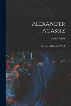 Alexander Agassiz: His Life and Scientific Work - Murray, John