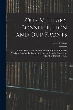Our Military Construction and our Fronts; Report Read at the 7th All-Russian Congress of Soviets of Workers, Peasants, Red Army and Labour Cossacks Deputies on the 7th of December 1919 - Trotsky, Leon